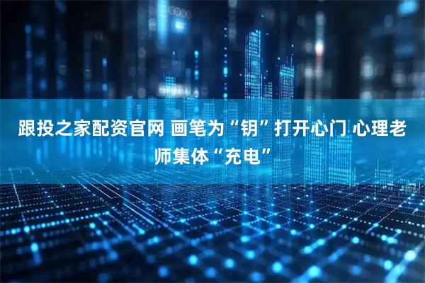 跟投之家配资官网 画笔为“钥”打开心门 心理老师集体“充电”