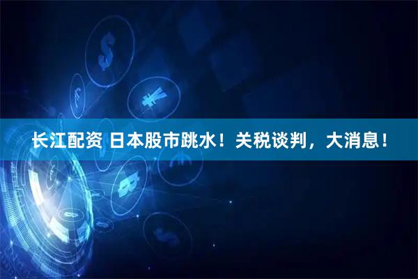 长江配资 日本股市跳水！关税谈判，大消息！