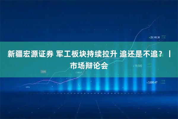 新疆宏源证券 军工板块持续拉升 追还是不追？丨市场辩论会