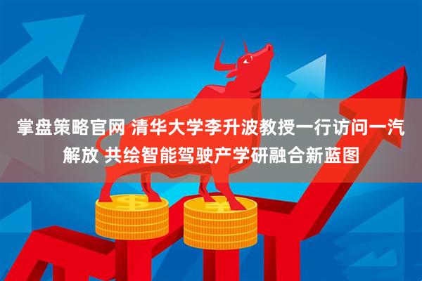 掌盘策略官网 清华大学李升波教授一行访问一汽解放 共绘智能驾驶产学研融合新蓝图