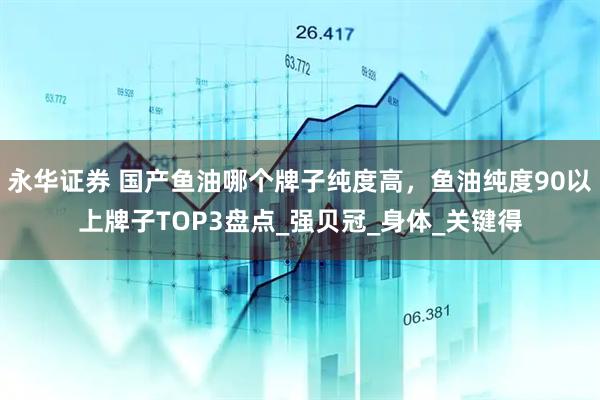 永华证券 国产鱼油哪个牌子纯度高，鱼油纯度90以上牌子TOP3盘点_强贝冠_身体_关键得