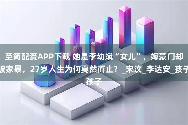 至简配资APP下载 她是李幼斌“女儿”，嫁豪门却被家暴，27岁人生为何戛然而止？_宋汶_李达安_孩子
