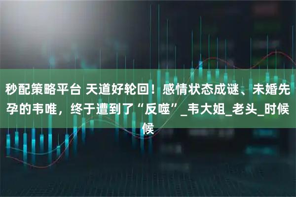 秒配策略平台 天道好轮回！感情状态成谜、未婚先孕的韦唯，终于遭到了“反噬”_韦大姐_老头_时候