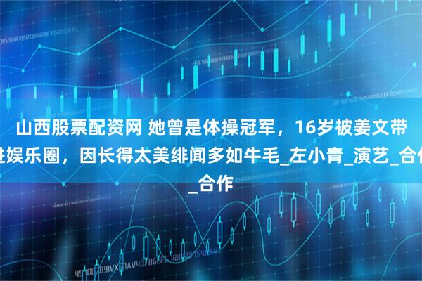 山西股票配资网 她曾是体操冠军，16岁被姜文带进娱乐圈，因长得太美绯闻多如牛毛_左小青_演艺_合作