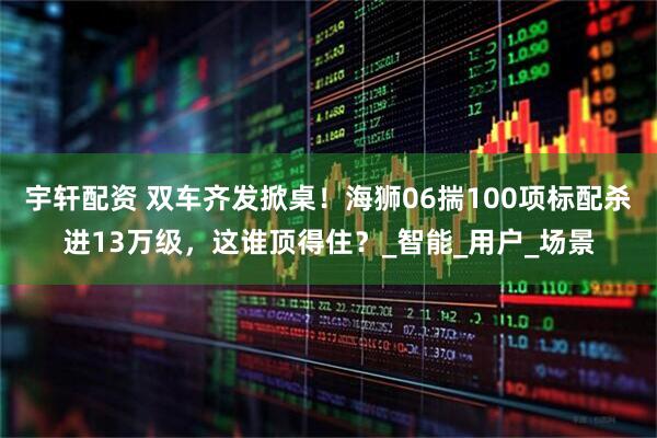 宇轩配资 双车齐发掀桌！海狮06揣100项标配杀进13万级，这谁顶得住？_智能_用户_场景