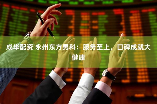 成华配资 永州东方男科：服务至上，口碑成就大健康