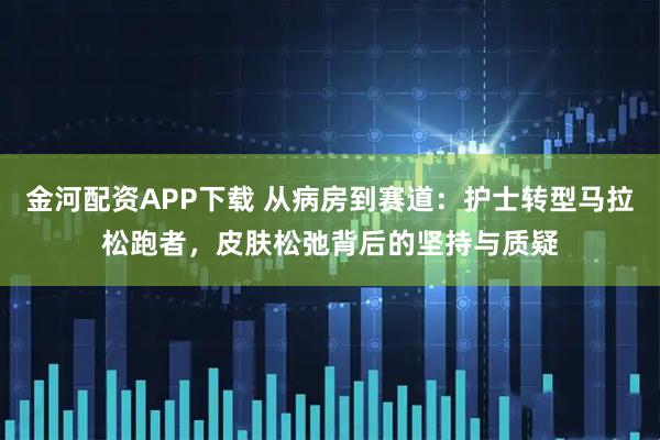金河配资APP下载 从病房到赛道：护士转型马拉松跑者，皮肤松弛背后的坚持与质疑