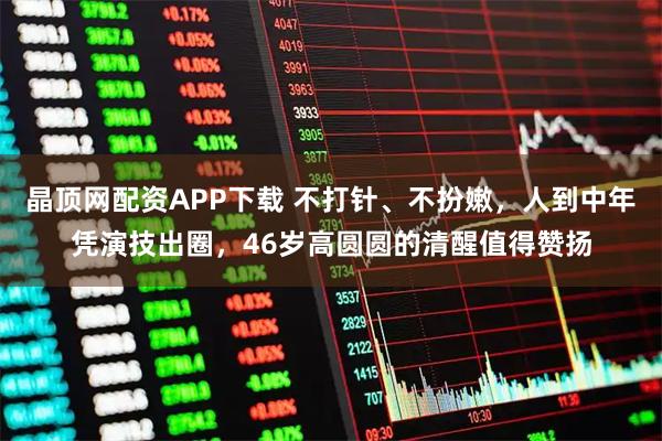 晶顶网配资APP下载 不打针、不扮嫩，人到中年凭演技出圈，46岁高圆圆的清醒值得赞扬