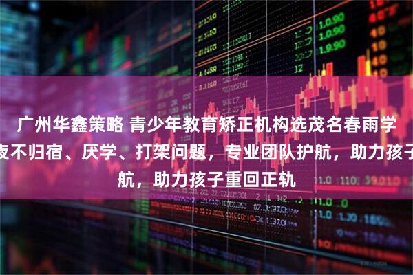 广州华鑫策略 青少年教育矫正机构选茂名春雨学校，专注夜不归宿、厌学、打架问题，专业团队护航，助力孩子重回正轨