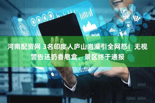 河南配资网 3名印度人庐山泡澡引全网怒！无视警告还扔香皂盒，景区终于通报