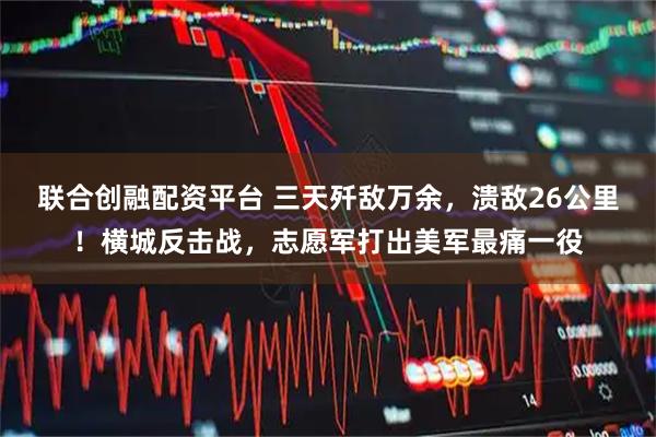 联合创融配资平台 三天歼敌万余，溃敌26公里！横城反击战，志愿军打出美军最痛一役