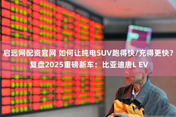 启远网配资官网 如何让纯电SUV跑得快/充得更快？ 复盘2025重磅新车：比亚迪唐L EV