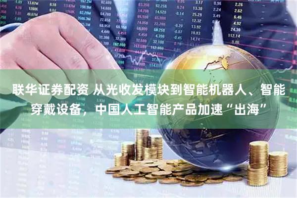 联华证券配资 从光收发模块到智能机器人、智能穿戴设备，中国人工智能产品加速“出海”
