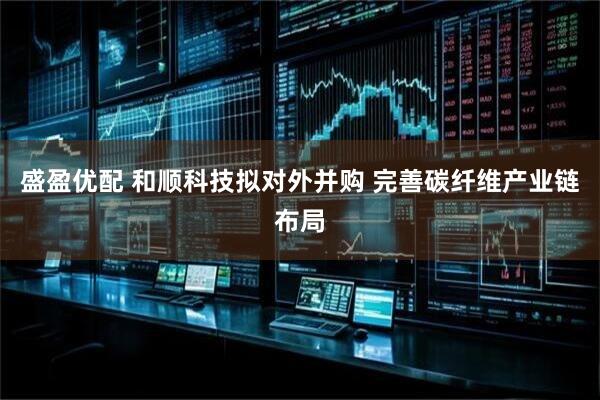 盛盈优配 和顺科技拟对外并购 完善碳纤维产业链布局