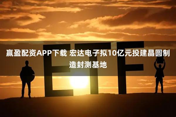 赢盈配资APP下载 宏达电子拟10亿元投建晶圆制造封测基地