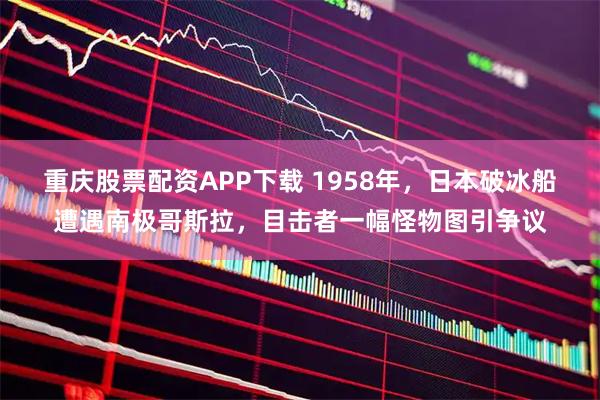 重庆股票配资APP下载 1958年，日本破冰船遭遇南极哥斯拉，目击者一幅怪物图引争议