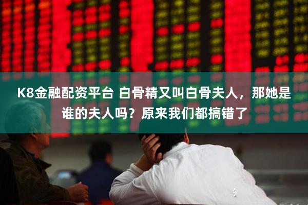 K8金融配资平台 白骨精又叫白骨夫人，那她是谁的夫人吗？原来我们都搞错了