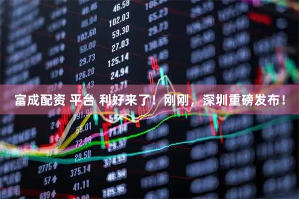 富成配资 平台 利好来了！刚刚，深圳重磅发布！