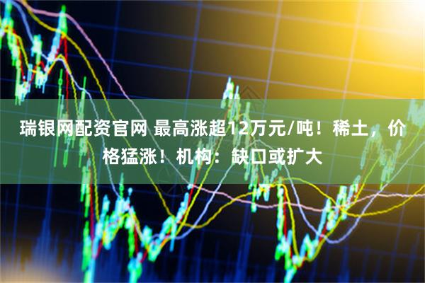 瑞银网配资官网 最高涨超12万元/吨！稀土，价格猛涨！机构：缺口或扩大