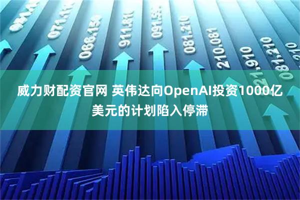 威力财配资官网 英伟达向OpenAI投资1000亿美元的计划陷入停滞