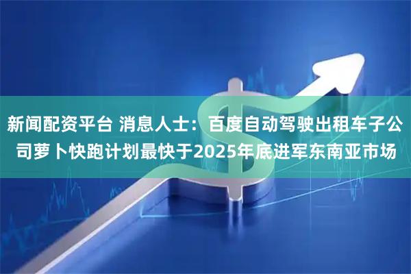 新闻配资平台 消息人士：百度自动驾驶出租车子公司萝卜快跑计划最快于2025年底进军东南亚市场