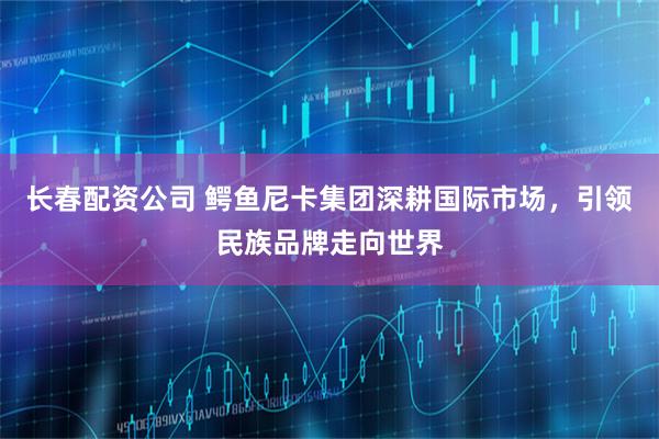 长春配资公司 鳄鱼尼卡集团深耕国际市场，引领民族品牌走向世界