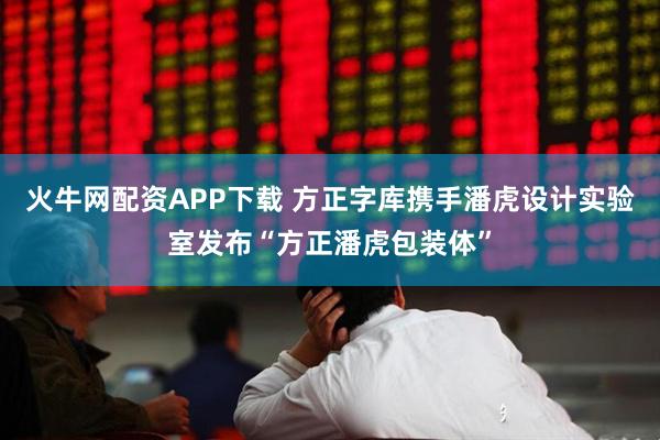 火牛网配资APP下载 方正字库携手潘虎设计实验室发布“方正潘虎包装体”