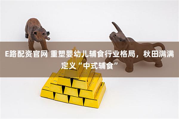 E路配资官网 重塑婴幼儿辅食行业格局，秋田满满定义“中式辅食”