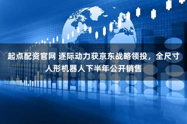 起点配资官网 逐际动力获京东战略领投，全尺寸人形机器人下半年公开销售