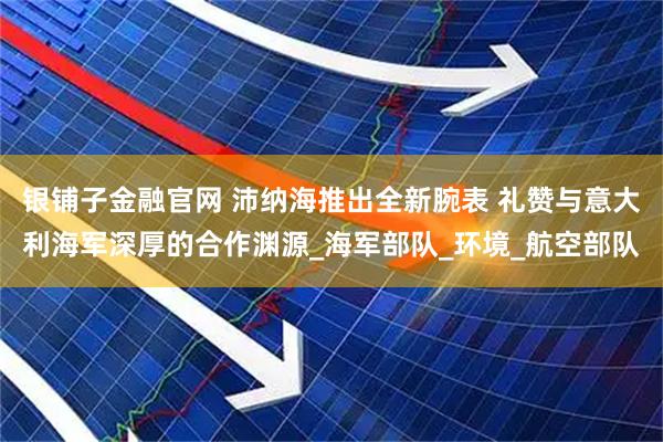 银铺子金融官网 沛纳海推出全新腕表 礼赞与意大利海军深厚的合作渊源_海军部队_环境_航空部队