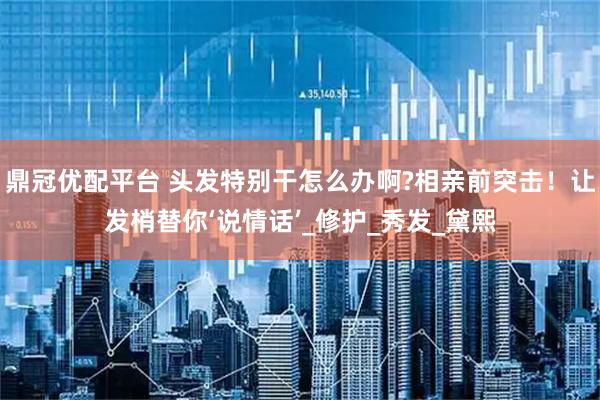 鼎冠优配平台 头发特别干怎么办啊?相亲前突击！让发梢替你‘说情话’_修护_秀发_黛熙