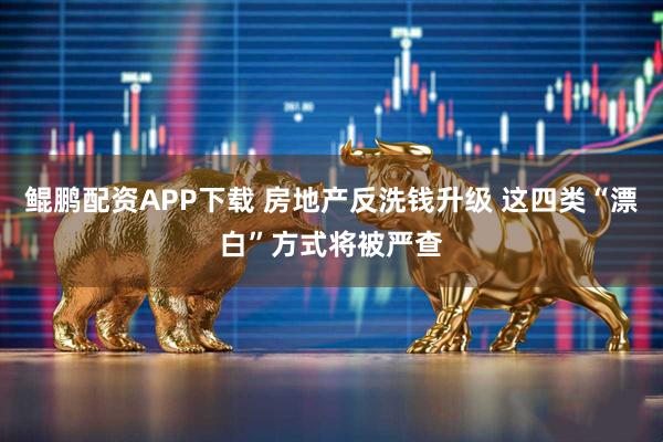 鲲鹏配资APP下载 房地产反洗钱升级 这四类“漂白”方式将被严查