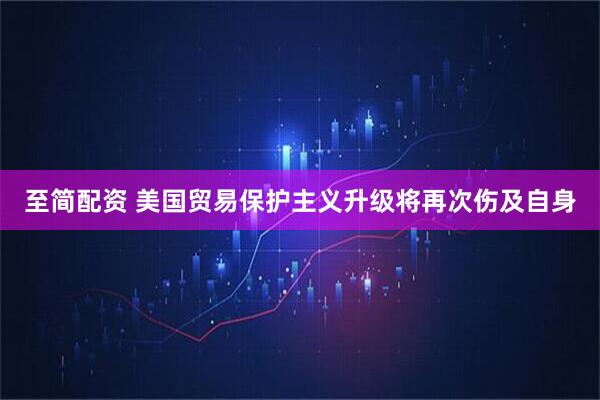 至简配资 美国贸易保护主义升级将再次伤及自身