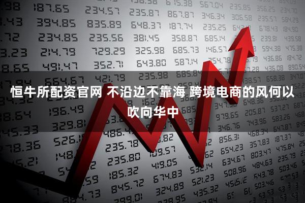 恒牛所配资官网 不沿边不靠海 跨境电商的风何以吹向华中