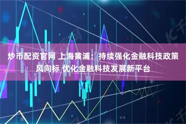 炒币配资官网 上海黄浦：持续强化金融科技政策风向标 优化金融科技发展新平台