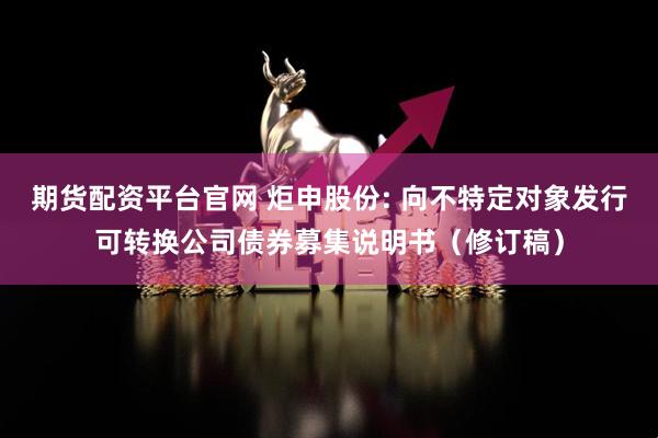 期货配资平台官网 炬申股份: 向不特定对象发行可转换公司债券募集说明书（修订稿）