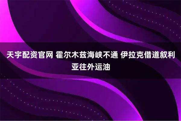 天宇配资官网 霍尔木兹海峡不通 伊拉克借道叙利亚往外运油