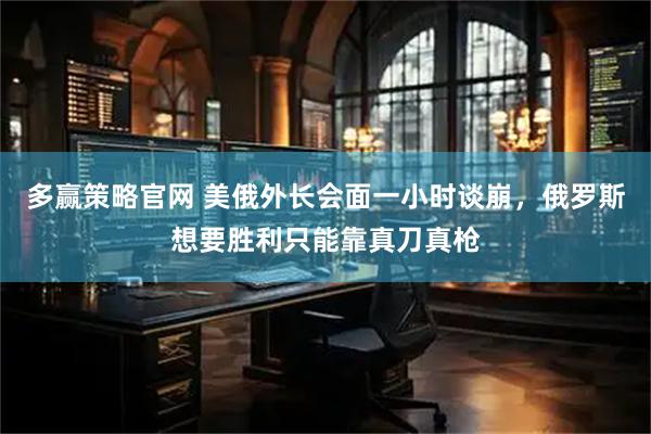 多赢策略官网 美俄外长会面一小时谈崩，俄罗斯想要胜利只能靠真刀真枪